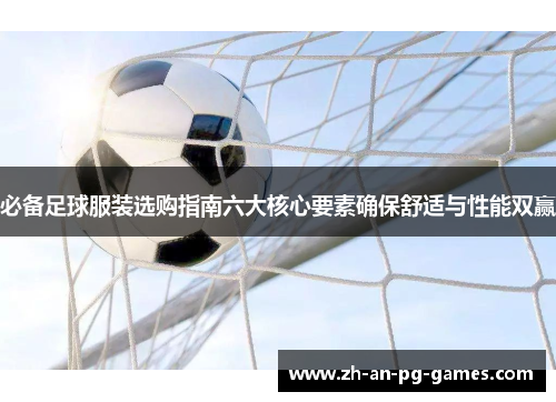 必备足球服装选购指南六大核心要素确保舒适与性能双赢