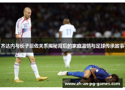 齐达内与长子恩佐关系揭秘背后的家庭温情与足球传承故事