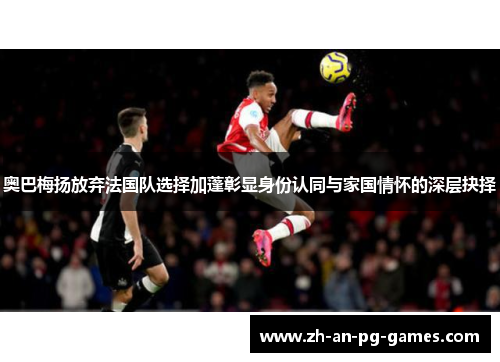 奥巴梅扬放弃法国队选择加蓬彰显身份认同与家国情怀的深层抉择 奥巴梅扬放弃法国队选择加蓬彰显身份认同与家国情怀的深层抉择