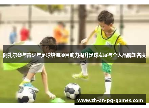 阿扎尔参与青少年足球培训项目助力提升足球发展与个人品牌知名度